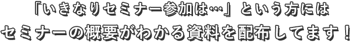 「いきなりセミナー参加は…」という方にはセミナーの概要がわかる資料を配布してます！