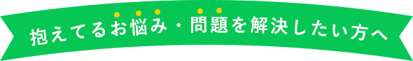 抱えてるお悩み・問題を解決したい方へ